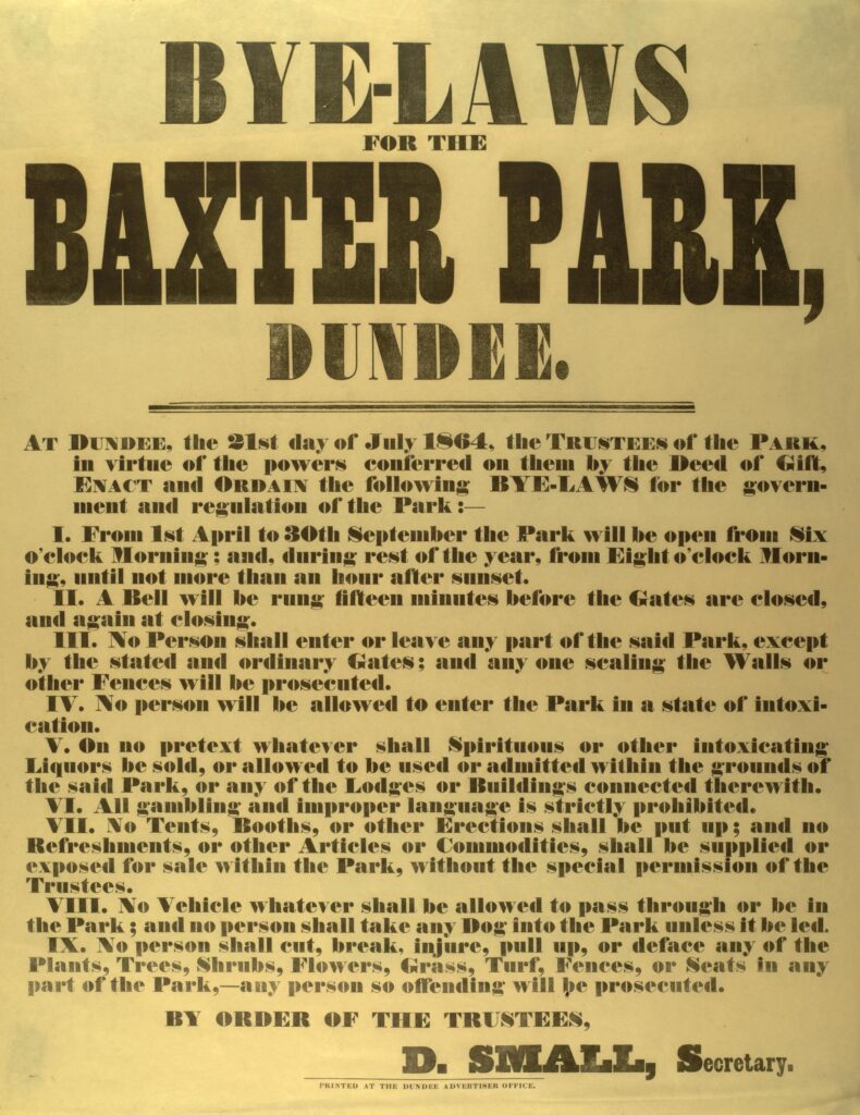 A notice printed in black ink on yellowed paper, which reads: 'Bye-laws for the Baxter Park, Dundee. At Dundee, the 21st day of July 1864, the Trustees of the Park, in virtue of the powers conferred on them by the Deed of Gift, enact and ordain the following bye-laws for the government and regulation of the Park:- 1. From 1st April to 30th September the Park will be open from Six o’clock Morning; and, during the rest of the year, from Eight o’clock Morning, until not more than an hour after sunset. 2. A Bell will be rung fifteen minutes before the Gates are closed, and again at closing. 3. No Person shall enter or leave any part of the said Park, except by the stated and ordinary Gates; and any one scaling the Walls or other Fences will be prosecuted. 4. No person will be allowed to enter the Park in a state of intoxication. 5. On no pretext whatever shall Spiritous or other intoxicating Liquors be sold, or allowed to be used or admitted within the grounds of the said Park, or any of the Lodges or Buildings connected therewith. 6. All gambling and improper language is strictly prohibited. 7. No Tents, Booths, or other Erections shall be put up; and no Refreshments, or other Articles or Commodities, shall be supplied or exposed for sale within the Park, without the special permission of the Trustees. 8. No Vehicle whatever shall be allowed to pass through or be in the Park; and no person shall take any Dog into the Park unless it be led. 9. No person shall cut, break, injure, pull up, or deface any of the Plants, Trees, Shrubs, Flowers, Grass, Turf, Fences or Seats in any part of the Park,- any person so offending will be prosecuted. By order of the Trustees, D. Small, Secretary.